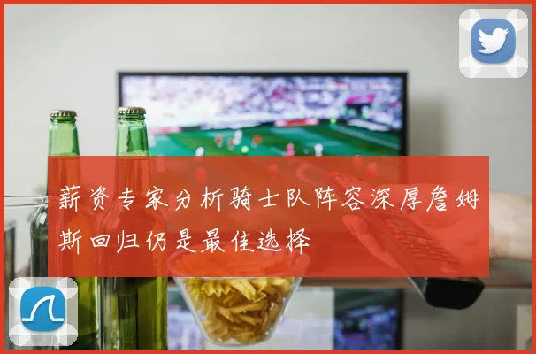 薪资专家分析骑士队阵容深厚詹姆斯回归仍是最佳选择