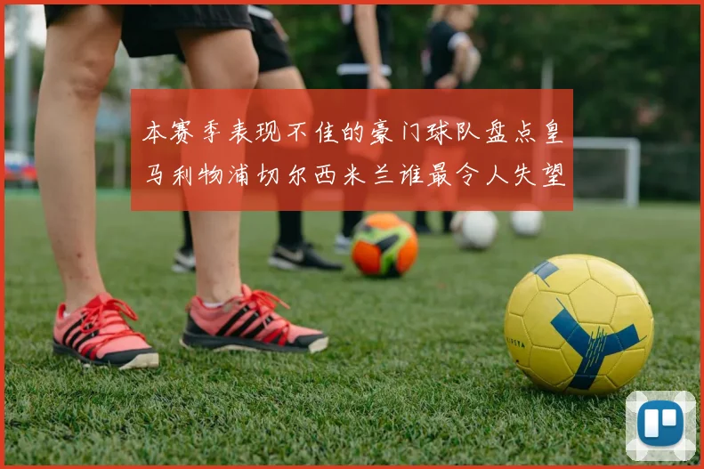 本赛季表现不佳的豪门球队盘点皇马利物浦切尔西米兰谁最令人失望