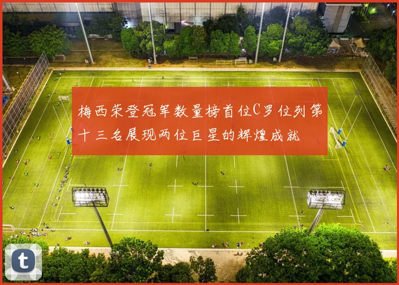 梅西荣登冠军数量榜首位C罗位列第十三名展现两位巨星的辉煌成就