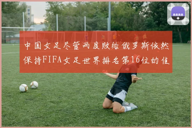 中国女足尽管两度败给俄罗斯依然保持FIFA女足世界排名第16位的佳绩