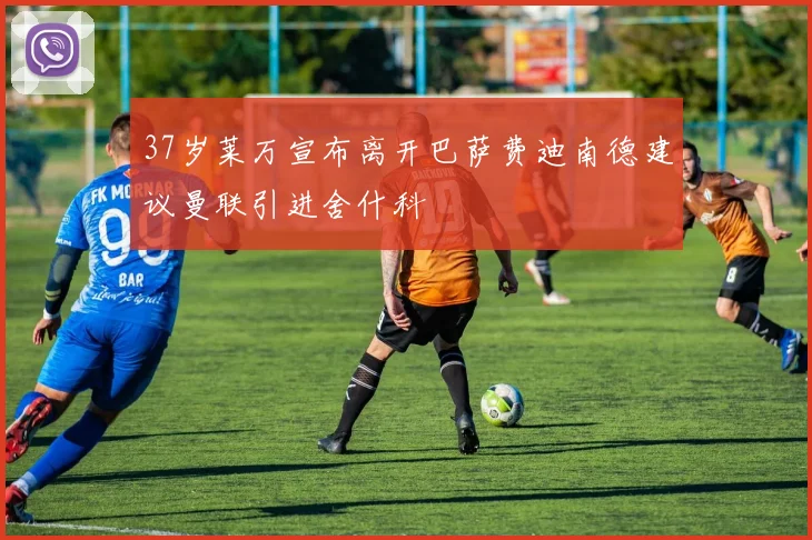 37岁莱万宣布离开巴萨费迪南德建议曼联引进舍什科