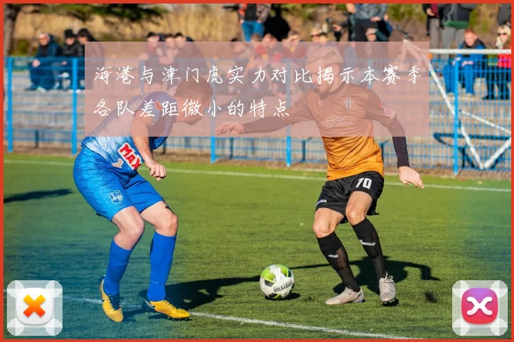 海港与津门虎实力对比揭示本赛季各队差距微小的特点