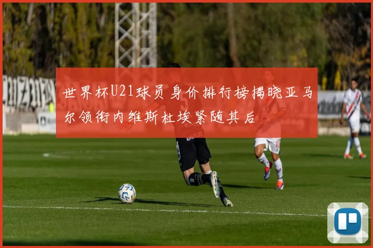 世界杯U21球员身价排行榜揭晓亚马尔领衔内维斯杜埃紧随其后