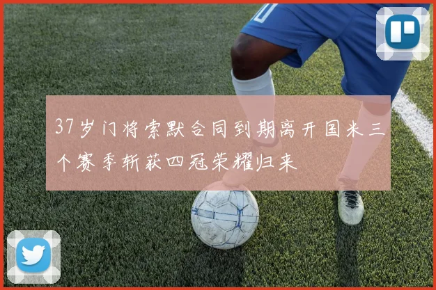37岁门将索默合同到期离开国米三个赛季斩获四冠荣耀归来