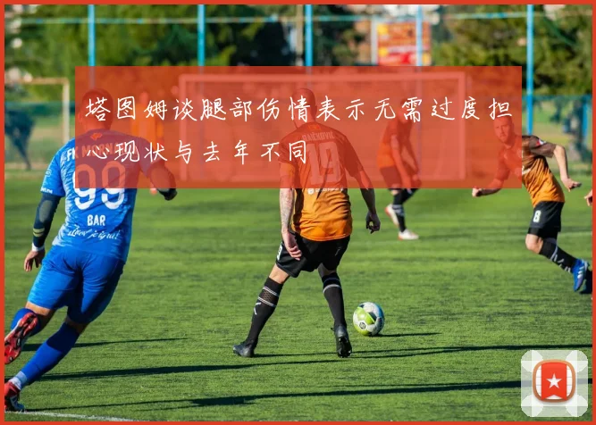塔图姆谈腿部伤情表示无需过度担心现状与去年不同