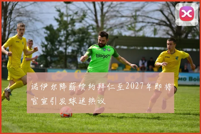 诺伊尔降薪续约拜仁至2027年即将官宣引发球迷热议