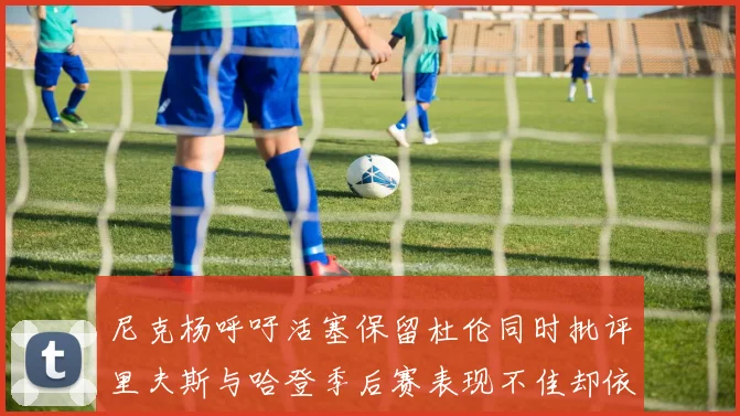 尼克杨呼吁活塞保留杜伦同时批评里夫斯与哈登季后赛表现不佳却依然高薪