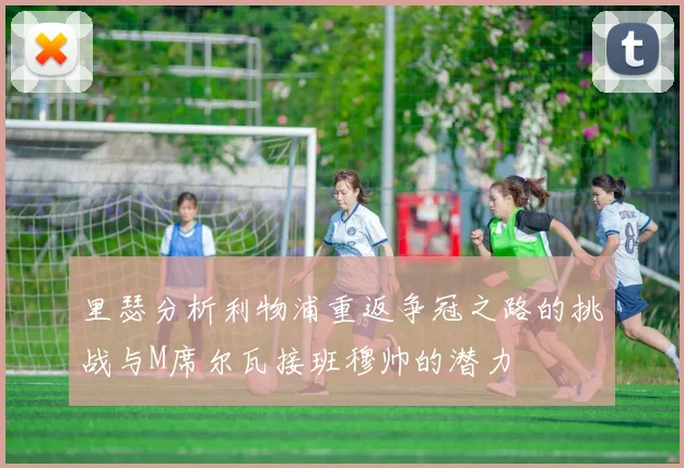 里瑟分析利物浦重返争冠之路的挑战与M席尔瓦接班穆帅的潜力