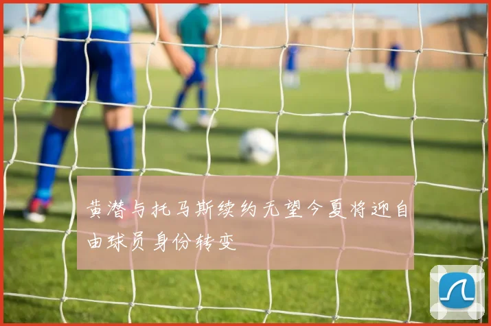 黄潜与托马斯续约无望今夏将迎自由球员身份转变