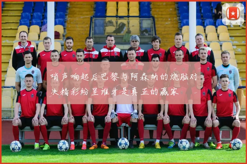 哨声响起后巴黎与阿森纳的烧脑对决精彩纷呈谁才是真正的赢家
